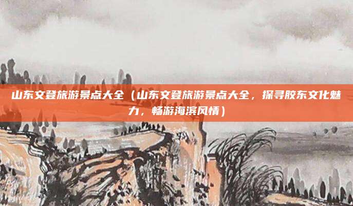 山东文登旅游景点大全(山东文登旅游景点大全,探寻胶东文化魅力,畅游海滨风情)