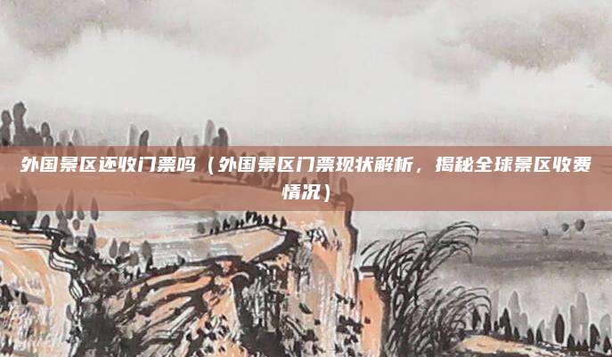 外国景区还收门票吗(外国景区门票现状解析,揭秘全球景区收费情况)