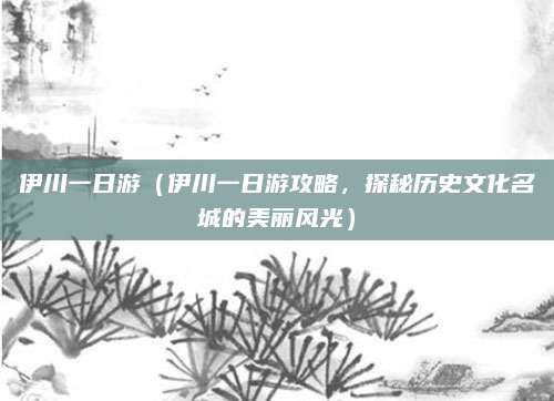 伊川一日游(伊川一日游攻略,探秘历史文化名城的美丽风光)