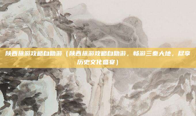 陕西旅游攻略自助游(陕西旅游攻略自助游,畅游三秦大地,尽享历史文化盛宴)