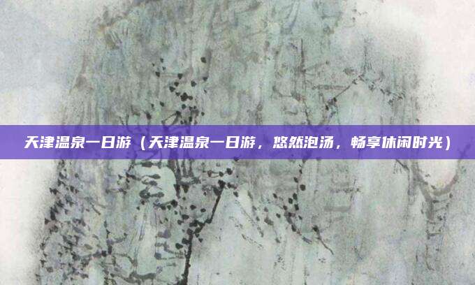 天津温泉一日游(天津温泉一日游,悠然泡汤,畅享休闲时光)