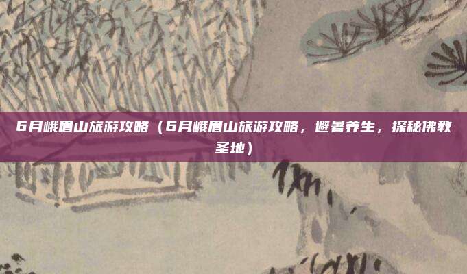6月峨眉山旅游攻略(6月峨眉山旅游攻略,避暑养生,探秘佛教圣地)