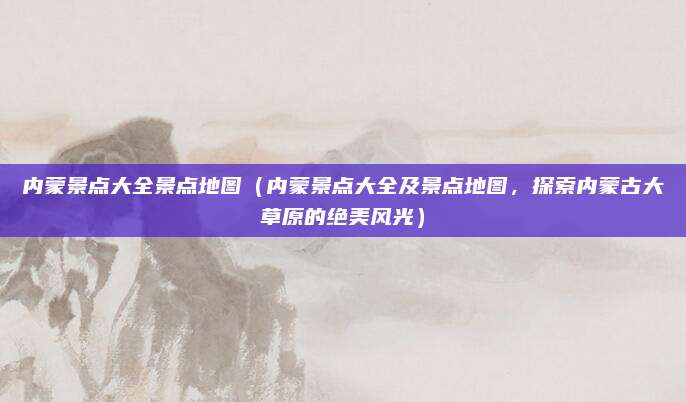 内蒙景点大全景点地图(内蒙景点大全及景点地图,探索内蒙古大草原的绝美风光)