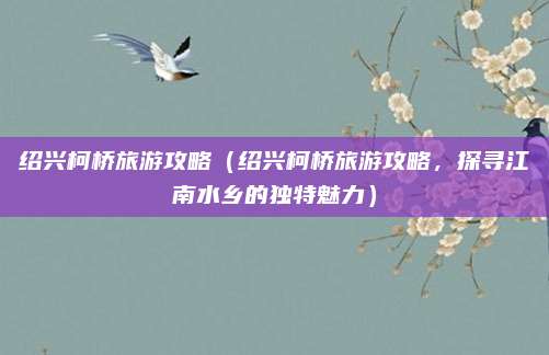 绍兴柯桥旅游攻略(绍兴柯桥旅游攻略,探寻江南水乡的独特魅力)