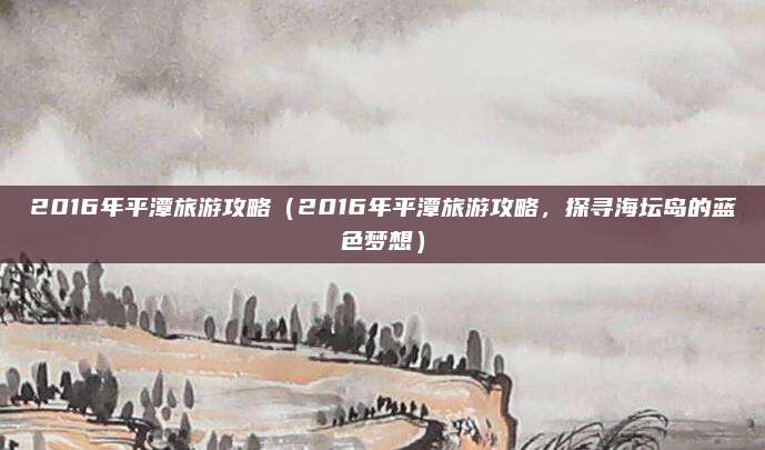 2016年平潭旅游攻略(2016年平潭旅游攻略,探寻海坛岛的蓝色梦想)