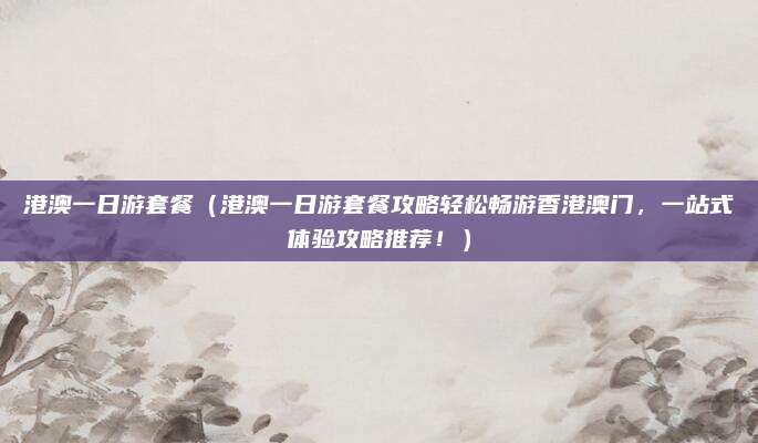 港澳一日游套餐(港澳一日游套餐攻略轻松畅游香港澳门,一站式体验攻略推荐!)