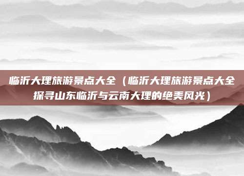 临沂大理旅游景点大全(临沂大理旅游景点大全探寻山东临沂与云南大理的绝美风光)