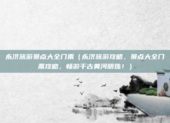 永济旅游景点大全门票(永济旅游攻略,景点大全门票攻略,畅游千古黄河明珠!)