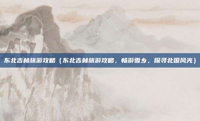 东北吉林旅游攻略(东北吉林旅游攻略,畅游雪乡,探寻北国风光)