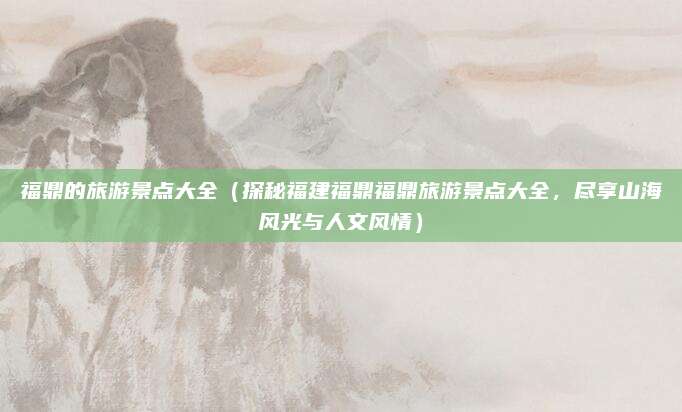 福鼎的旅游景点大全(探秘福建福鼎福鼎旅游景点大全,尽享山海风光与人文风情)