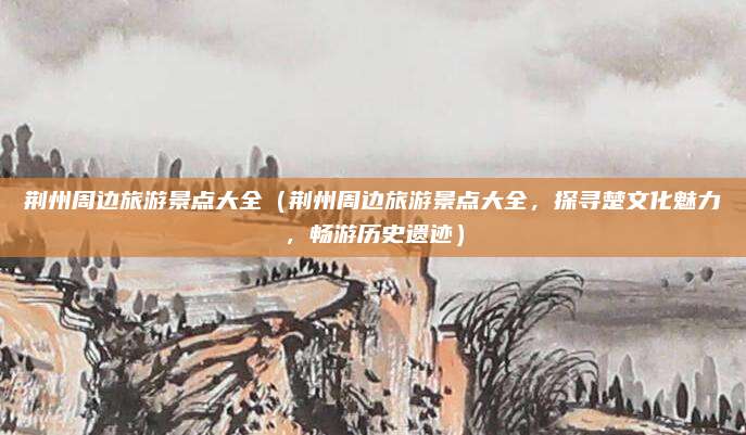 荆州周边旅游景点大全(荆州周边旅游景点大全,探寻楚文化魅力,畅游历史遗迹)