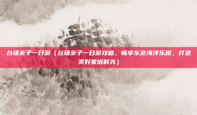 台场亲子一日游(台场亲子一日游攻略,畅享东京海洋乐趣,打造美好家庭时光)