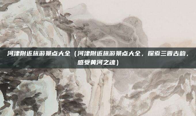河津附近旅游景点大全(河津附近旅游景点大全,探索三晋古韵,感受黄河之魂)