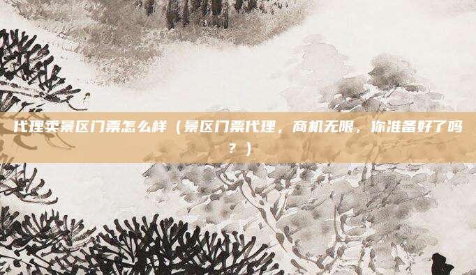 代理卖景区门票怎么样(景区门票代理,商机无限,你准备好了吗?)