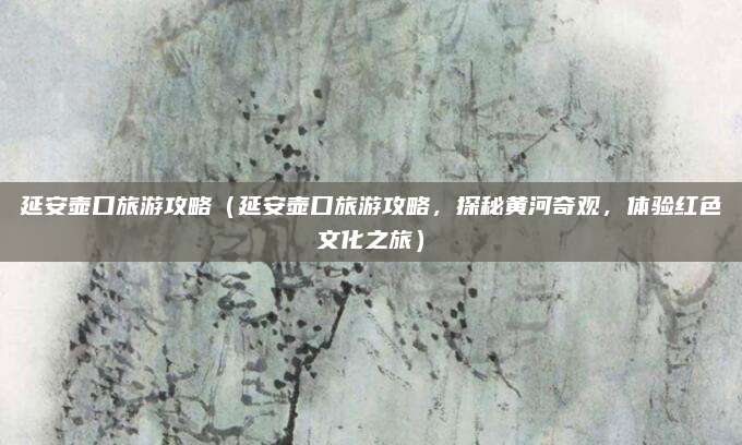 延安壶口旅游攻略(延安壶口旅游攻略,探秘黄河奇观,体验红色文化之旅)