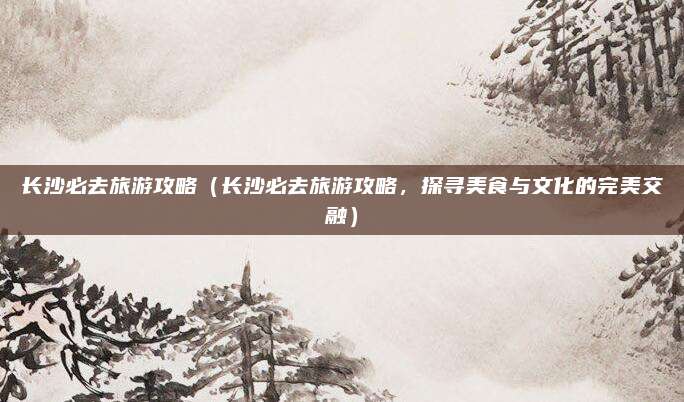 长沙必去旅游攻略(长沙必去旅游攻略,探寻美食与文化的完美交融)