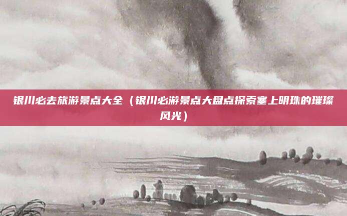 银川必去旅游景点大全(银川必游景点大盘点探索塞上明珠的璀璨风光)