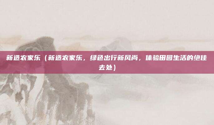 新造农家乐(新造农家乐,绿色出行新风尚,体验田园生活的绝佳去处)