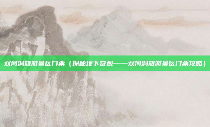 双河洞旅游景区门票(探秘地下奇观——双河洞旅游景区门票攻略)