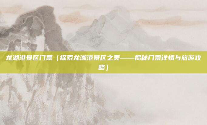龙湖港景区门票(探索龙湖港景区之美——揭秘门票详情与旅游攻略)