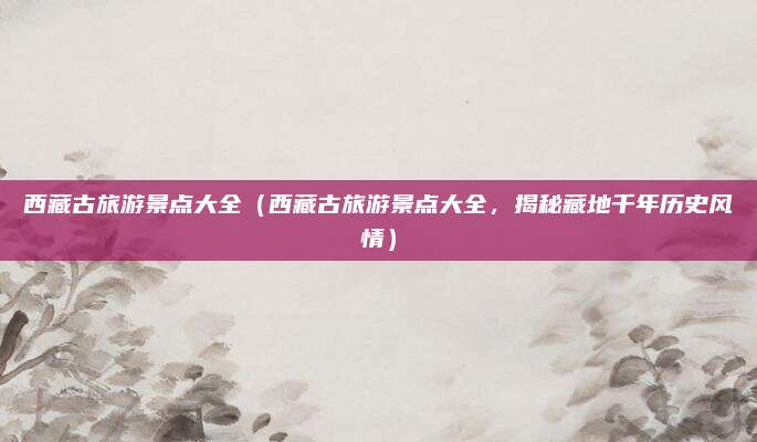 西藏古旅游景点大全(西藏古旅游景点大全,揭秘藏地千年历史风情)