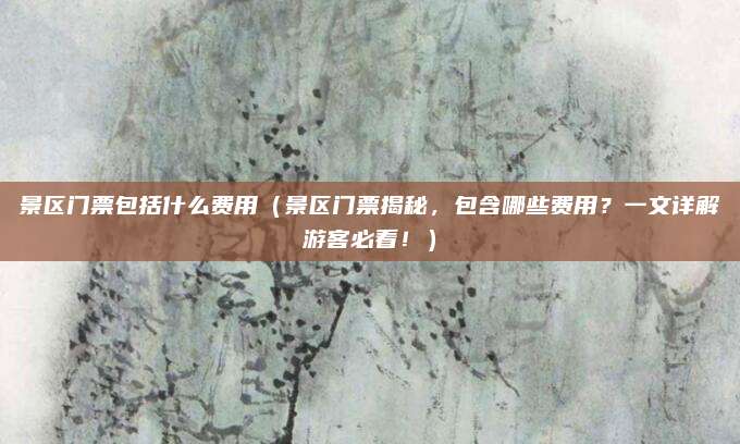 景区门票包括什么费用（景区门票揭秘，包含哪些费用？一文详解游客必看！）