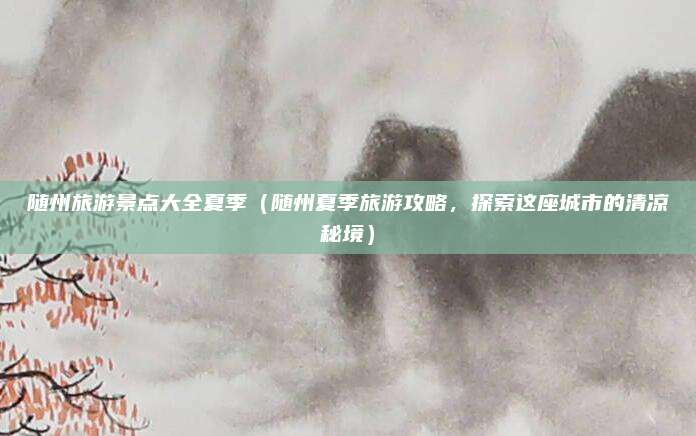 随州旅游景点大全夏季(随州夏季旅游攻略,探索这座城市的清凉秘境)