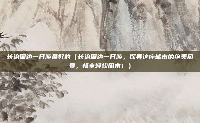 长治周边一日游最好的(长治周边一日游,探寻这座城市的绝美风景,畅享轻松周末!)