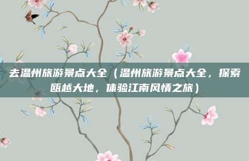 去温州旅游景点大全(温州旅游景点大全,探索瓯越大地,体验江南风情之旅)