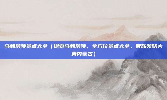 乌和浩特景点大全(探索乌和浩特,全方位景点大全,带你领略大美内蒙古)
