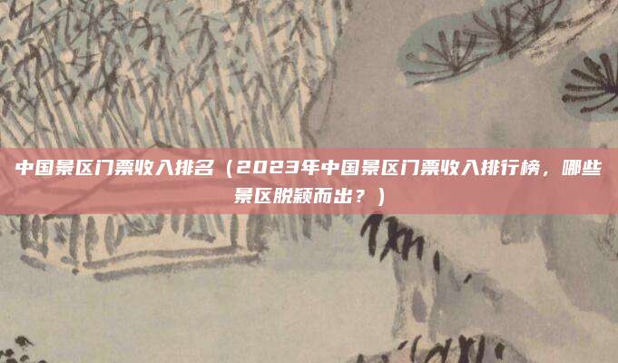 中国景区门票收入排名(2023年中国景区门票收入排行榜,哪些景区脱颖而出?)