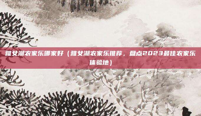 雅女湖农家乐哪家好(雅女湖农家乐推荐,盘点2023最佳农家乐体验地)
