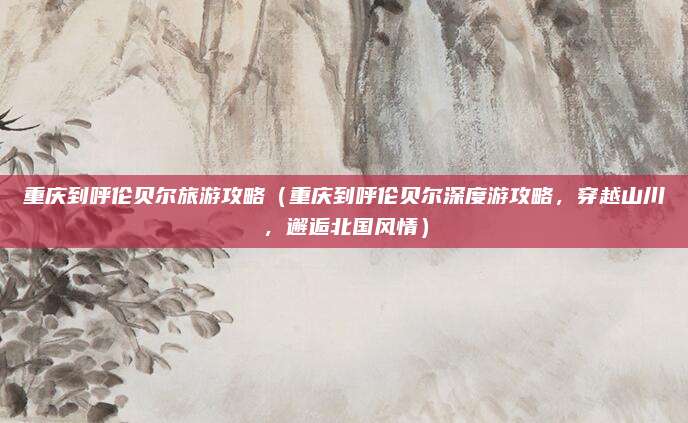 重庆到呼伦贝尔旅游攻略(重庆到呼伦贝尔深度游攻略,穿越山川,邂逅北国风情)