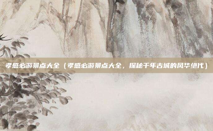 孝感必游景点大全(孝感必游景点大全,探秘千年古城的风华绝代)