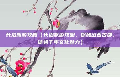 长治旅游攻略(长治旅游攻略,探秘山西古都,体验千年文化魅力)