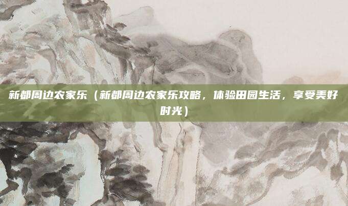 新都周边农家乐(新都周边农家乐攻略,体验田园生活,享受美好时光)