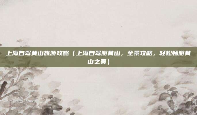 上海自驾黄山旅游攻略(上海自驾游黄山,全景攻略,轻松畅游黄山之美)