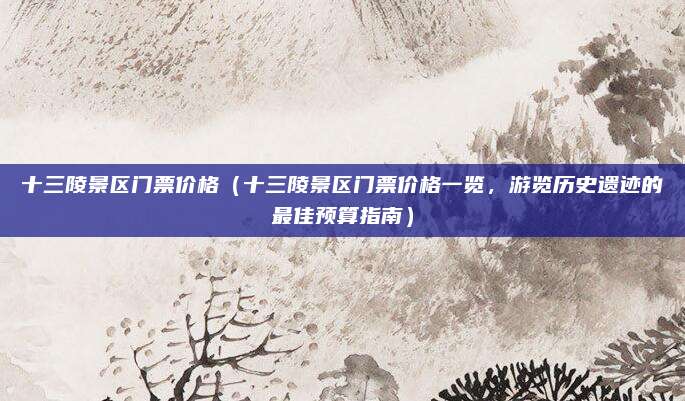十三陵景区门票价格(十三陵景区门票价格一览,游览历史遗迹的最佳预算指南)