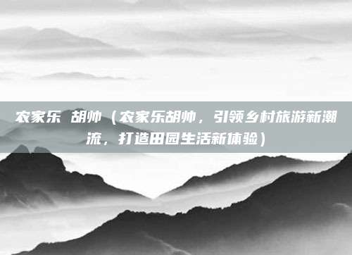 农家乐 胡帅(农家乐胡帅,引领乡村旅游新潮流,打造田园生活新体验)