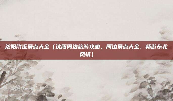 沈阳附近景点大全(沈阳周边旅游攻略,周边景点大全,畅游东北风情)