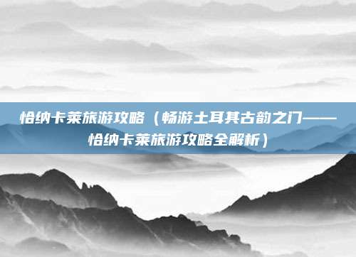 恰纳卡莱旅游攻略(畅游土耳其古韵之门——恰纳卡莱旅游攻略全解析)