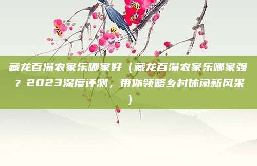 藏龙百瀑农家乐哪家好(藏龙百瀑农家乐哪家强?2023深度评测,带你领略乡村休闲新风采)