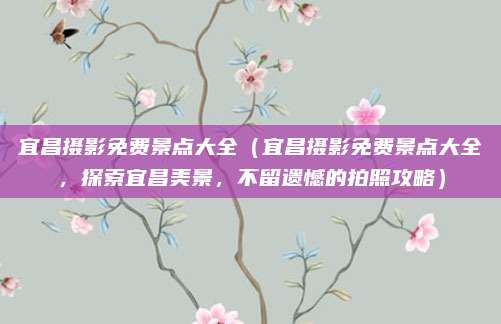 宜昌摄影免费景点大全(宜昌摄影免费景点大全,探索宜昌美景,不留遗憾的拍照攻略)