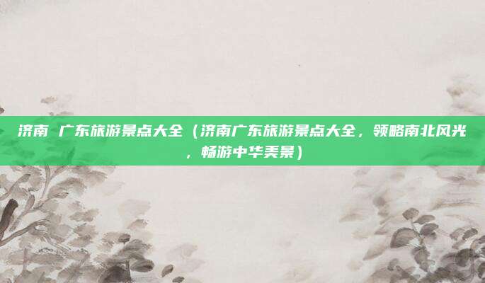济南 广东旅游景点大全(济南广东旅游景点大全,领略南北风光,畅游中华美景)