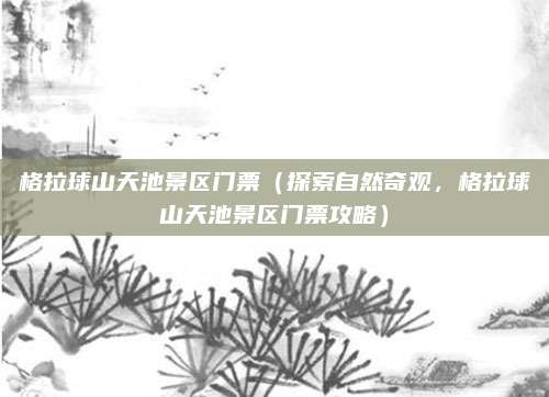 格拉球山天池景区门票(探索自然奇观,格拉球山天池景区门票攻略)