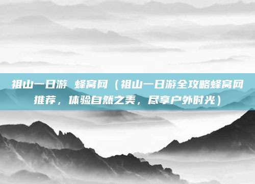 祖山一日游 蜂窝网(祖山一日游全攻略蜂窝网推荐,体验自然之美,尽享户外时光)