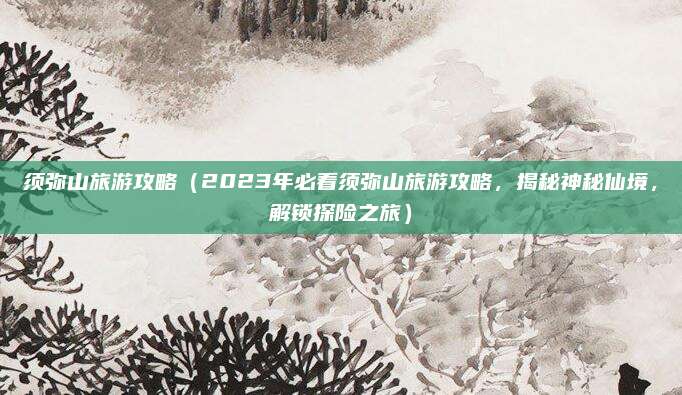 须弥山旅游攻略(2023年必看须弥山旅游攻略,揭秘神秘仙境,解锁探险之旅)