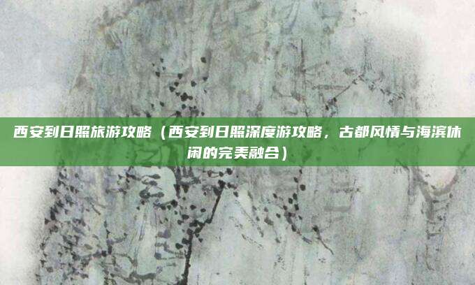 西安到日照旅游攻略(西安到日照深度游攻略,古都风情与海滨休闲的完美融合)