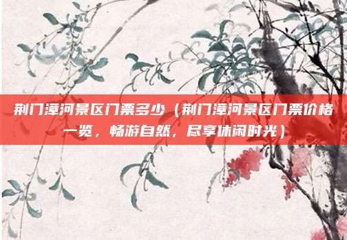 荆门漳河景区门票多少(荆门漳河景区门票价格一览,畅游自然,尽享休闲时光)