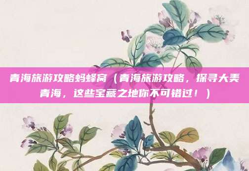 青海旅游攻略蚂蜂窝(青海旅游攻略,探寻大美青海,这些宝藏之地你不可错过!)